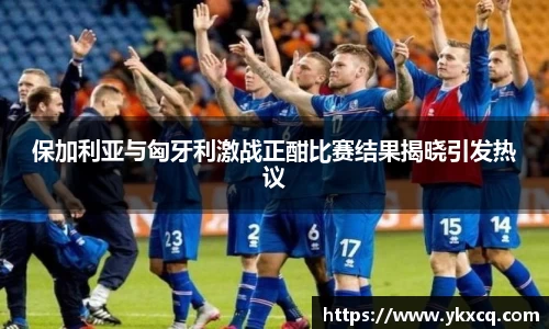 保加利亚与匈牙利激战正酣比赛结果揭晓引发热议